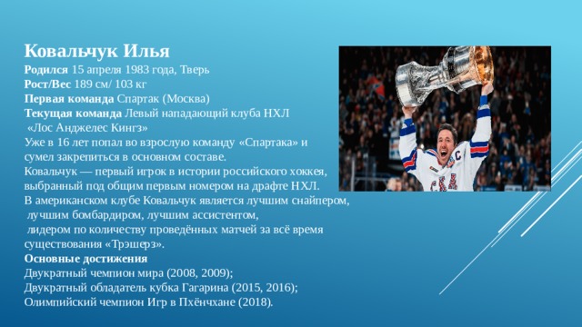 Ковальчук Илья  Родился  15 апреля 1983 года, Тверь  Рост/Вес  189 см/ 103 кг  Первая команда  Спартак (Москва)  Текущая команда  Левый нападающий клуба НХЛ  «Лос Анджелес Кингз» Уже в 16 лет попал во взрослую команду «Спартака» и сумел закрепиться в основном составе. Ковальчук — первый игрок в истории российского хоккея, выбранный под общим первым номером на драфте НХЛ.  В американском клубе Ковальчук является лучшим снайпером,  лучшим бомбардиром, лучшим ассистентом,  лидером по количеству проведённых матчей за всё время существования «Трэшерз». Основные достижения Двукратный чемпион мира (2008, 2009); Двукратный обладатель кубка Гагарина (2015, 2016); Олимпийский чемпион Игр в Пхёнчхане (2018). 