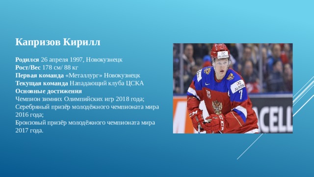 Капризов Кирилл  Родился  26 апреля 1997, Новокузнецк  Рост/Вес  178 см/ 88 кг  Первая команда  «Металлург» Новокузнецк  Текущая команда  Нападающий клуба ЦСКА Основные достижения Чемпион зимних Олимпийских игр 2018 года; Серебряный призёр молодёжного чемпионата мира 2016 года; Бронзовый призёр молодёжного чемпионата мира 2017 года. 