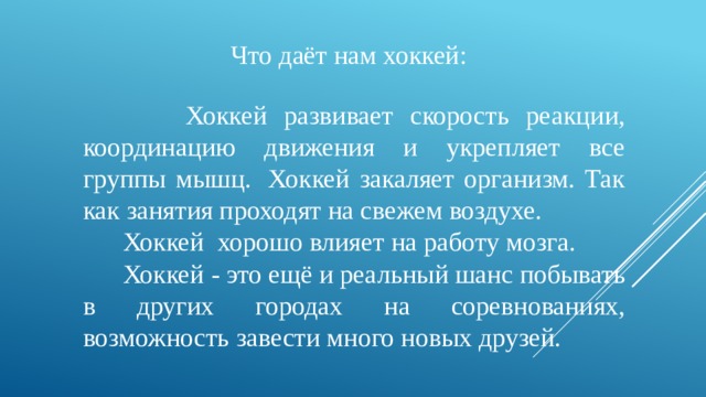 Что даёт нам хоккей:  Хоккей развивает скорость реакции, координацию движения и укрепляет все группы мышц.  Хоккей закаляет организм. Так как занятия проходят на свежем воздухе.  Хоккей  хорошо влияет на работу мозга.  Хоккей - это ещё и реальный шанс побывать в других городах на соревнованиях, возможность завести много новых друзей.   