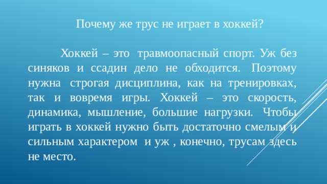                      Почему же трус не играет в хоккей?  Хоккей – это  травмоопасный спорт. Уж без синяков и ссадин дело не обходится.  Поэтому нужна  строгая дисциплина, как на тренировках, так и вовремя игры. Хоккей – это скорость, динамика, мышление, большие нагрузки.  Чтобы играть в хоккей нужно быть достаточно смелым и сильным характером  и уж , конечно, трусам здесь не место.       