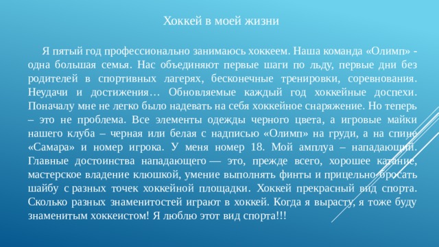 Хоккей в моей жизни  Я пятый год профессионально занимаюсь хоккеем. Наша команда «Олимп» - одна большая семья. Нас объединяют первые шаги по льду, первые дни без родителей в спортивных лагерях, бесконечные тренировки, соревнования. Неудачи и достижения… Обновляемые каждый год хоккейные доспехи. Поначалу мне не легко было надевать на себя хоккейное снаряжение. Но теперь – это не проблема. Все элементы одежды черного цвета, а игровые майки нашего клуба – черная или белая с надписью «Олимп» на груди, а на спине «Самара» и номер игрока. У меня номер 18. Мой амплуа – нападающий. Главные достоинства нападающего — это, прежде всего, хорошее катание, мастерское владение клюшкой, умение выполнять финты и прицельно бросать шайбу с разных точек хоккейной площадки . Хоккей прекрасный вид спорта. Сколько разных знаменитостей играют в хоккей. Когда я вырасту, я тоже буду знаменитым хоккеистом! Я люблю этот вид спорта!!! 