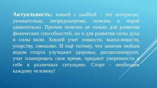 Актуальность: хоккей с шайбой – это интересно, увлекательно, непредсказуемо, полезно и порой удивительно. Причем полезно не только для развития физических способностей, но и для развития силы духа и силы воли. Хоккей учит ловкости, выносливости, упорству, смекалке. И ещё потому, что занятия любым видом спорта улучшают здоровье, дисциплинируют, учат планировать свое время, придают уверенности в себе в различных ситуациях. Спорт - необходим каждому человеку! 