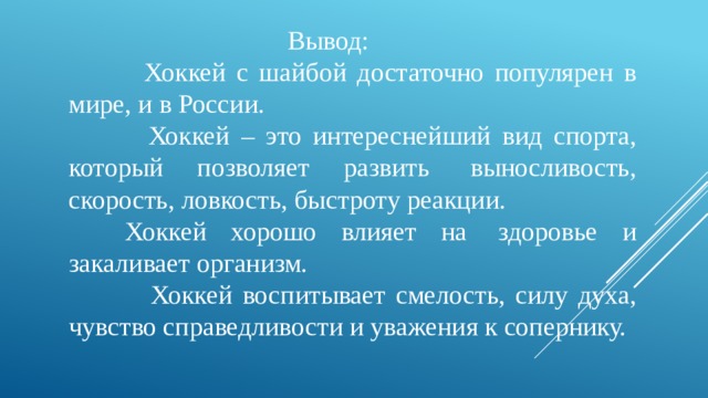  Вывод:  Хоккей с шайбой достаточно популярен в мире, и в России.  Хоккей – это интереснейший вид спорта, который позволяет развить  выносливость, скорость, ловкость, быстроту реакции.       Хоккей хорошо влияет на  здоровье и закаливает организм.  Хоккей воспитывает смелость, силу духа, чувство справедливости и уважения к сопернику. 