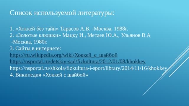 Список используемой литературы: 1. «Хоккей без тайн» Тарасов А.В. -Москва, 1988г. 2. «Золотые клюшки» Мацку И., Метаев Ю.А., Ульянов В.А  -Москва, 1980г. 3. Сайты в интернете: https://ru.wikipedia.org/wiki/ Хоккей_с_шайбой https://nsportal.ru/detskiy-sad/fizkultura/2012/01/08/khokkey https://nsportal.ru/shkola/fizkultura-i-sport/library/2014/11/16/khokkey 4. Википедия «Хоккей с шайбой» 