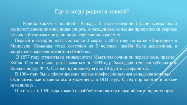 Где и когда родился хоккей?    Родина хоккея с шайбой - Канада. В этой северной стране всегда были распространены зимние виды спорта, и находчивые канадцы прикрепляли сырные резаки к ботинкам и играли на заледеневших водоёмах.    Первый в истории матч состоялся 3 марта в 1875 году на катке «Виктория» в Монреале. Команды тогда состояли из 9 человек, шайба была деревянная, а защитное снаряжение взято из бейсбола.   В 1877 году студенты из университета Макгилла сочинили первые семь правил. Кубок Стэнли начал разыгрываться в 1893году благодаря генерал-губернатору Канады лорду Ф. А. Стэнли, купившему его за 10 фунтов стерлингов.  В 1904 году была сформирована первая профессиональная канадская команда. Окончательные правила были узаконены в 1911 году. С тех пор многое в хоккее изменилось .  И вот уже  с 1920 года хоккей с шайбой становится олимпийским видом спорта. 