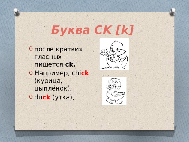 Буква CK [k] после кратких гласных пишется ck.  Например, chi ck (курица, цыплёнок), du ck (утка), 
