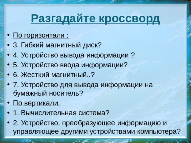 Разгадайте кроссворд По горизонтали : 3. Гибкий магнитный диск? 4. Устройство вывода информации ? 5. Устройство ввода информации? 6. Жесткий магнитный..? 7. Устройство для вывода информации на бумажный носитель? По вертикали: 1. Вычислительная система? 2. Устройство, преобразующее информацию и управляющее другими устройствами компьютера? 