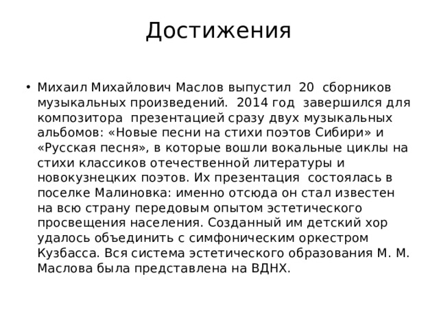 Достижения Михаил Михайлович Маслов выпустил  20  сборников музыкальных произведений.  2014 год  завершился для композитора  презентацией сразу двух музыкальных альбомов: «Новые песни на стихи поэтов Сибири» и «Русская песня», в которые вошли вокальные циклы на стихи классиков отечественной литературы и новокузнецких поэтов. Их презентация  состоялась в поселке Малиновка: именно отсюда он стал известен на всю страну передовым опытом эстетического просвещения населения. Созданный им детский хор удалось объединить с симфоническим оркестром Кузбасса. Вся система эстетического образования М. М. Маслова была представлена на ВДНХ. 