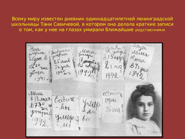 Всему миру известен дневник одиннадцатилетней ленинградской школьницы Тани Савичевой , в котором она делала краткие записи о том, как у нее на глазах умирали ближайшие родственники.
