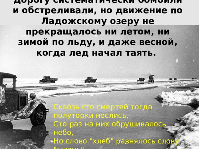 Дорогу систематически бомбили и обстреливали, но движение по Ладожскому озеру не прекращалось ни летом, ни зимой по льду, и даже весной, когда лед начал таять. Сквозь сто смертей тогда полуторки неслись,  Сто раз на них обрушивалось небо,  Но слово 
