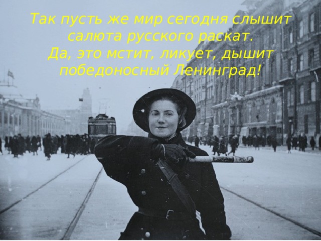 Так пусть же мир сегодня слышит  салюта русского раскат.  Да, это мстит, ликует, дышит  победоносный Ленинград!