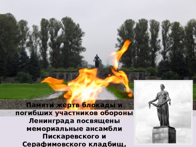 Памяти жертв блокады и погибших участников обороны Ленинграда посвящены мемориальные ансамбли Пискаревского и Серафимовского кладбищ, открыты памятники.