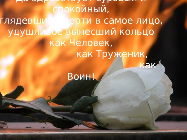 Да здравствует суровый и спокойный,  глядевший смерти в самое лицо,  удушливое вынесший кольцо  как Человек,                       как Труженик,                                               как Воин!