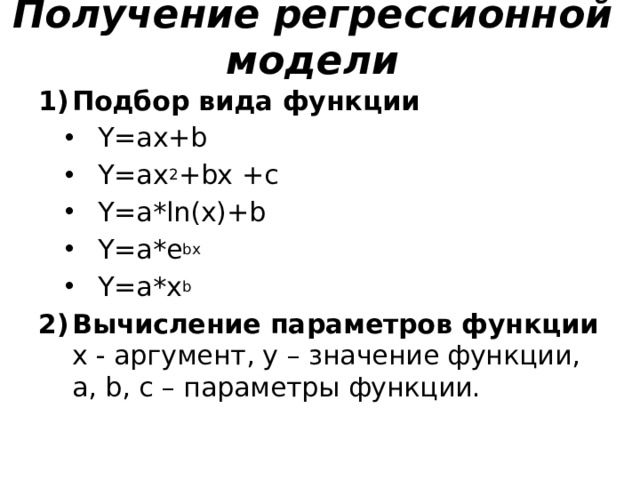 Получение регрессионной модели Подбор вида функции Y=ax+b Y=ax 2 +bx +c Y=a*ln(x)+b Y=a*e bx Y=a*x b Y=ax+b Y=ax 2 +bx +c Y=a*ln(x)+b Y=a*e bx Y=a*x b Вычисление параметров функции  x - аргумент, y – значение функции,  a, b, c – параметры функции. 