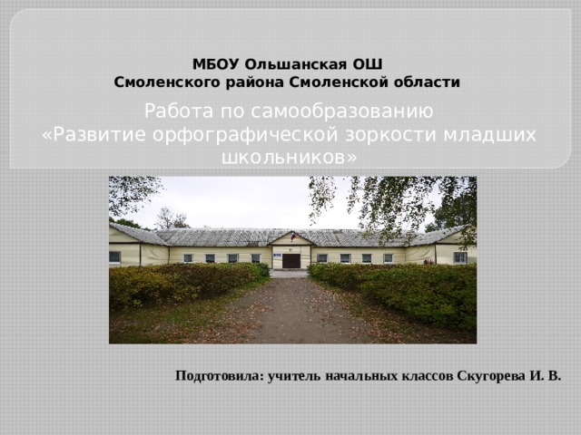   МБОУ Ольшанская ОШ  Смоленского района Смоленской области   Работа по самообразованию «Развитие орфографической зоркости младших школьников» Подготовила: учитель начальных классов Скугорева И. В. 