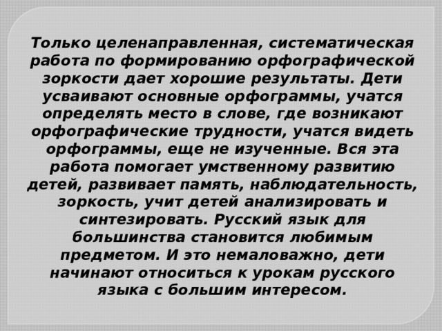 Только целенаправленная, систематическая работа по формированию орфографической зоркости дает хорошие результаты. Дети усваивают основные орфограммы, учатся определять место в слове, где возникают орфографические трудности, учатся видеть орфограммы, еще не изученные. Вся эта работа помогает умственному развитию детей, развивает память, наблюдательность, зоркость, учит детей анализировать и синтезировать. Русский язык для большинства становится любимым предметом. И это немаловажно, дети начинают относиться к урокам русского языка с большим интересом. 