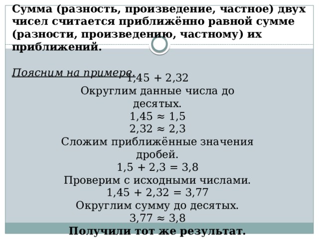 Сумма (разность, произведение, частное) двух чисел считается приближённо равной сумме (разности, произведению, частному) их приближений. Поясним на примере. 1,45 + 2,32 Округлим данные числа до десятых. 1,45 ≈ 1,5 2,32 ≈ 2,3 Сложим приближённые значения дробей. 1,5 + 2,3 = 3,8 Проверим с исходными числами. 1,45 + 2,32 = 3,77 Округлим сумму до десятых. 3,77 ≈ 3,8 Получили тот же результат. 