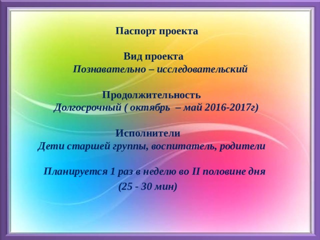  Паспорт проекта   Вид проекта   Познавательно – исследовательский    Продолжительность   Долгосрочный ( октябрь – май 2016-2017г)    Исполнители   Дети старшей группы, воспитатель, родители   Планируется 1 раз в неделю во II половине дня  (25 - 30 мин) 