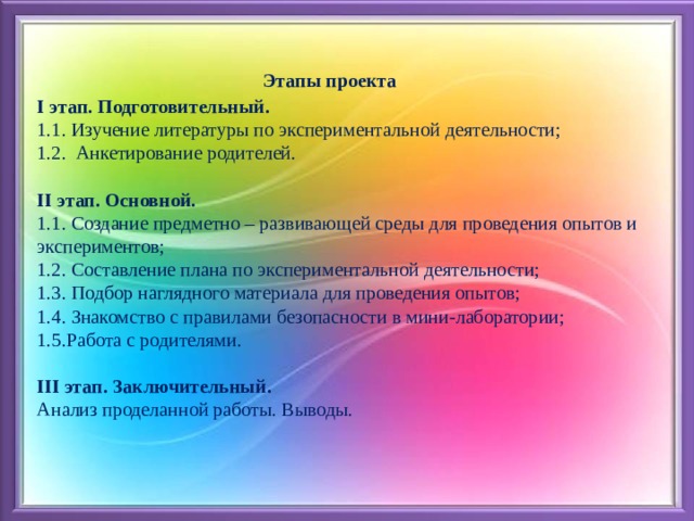  Этапы проекта  I этап. Подготовительный.  1.1. Изучение литературы по экспериментальной деятельности;  1.2. Анкетирование родителей.   II этап. Основной.  1.1. Создание предметно – развивающей среды для проведения опытов и экспериментов;  1.2. Составление плана по экспериментальной деятельности;  1.3. Подбор наглядного материала для проведения опытов;  1.4. Знакомство с правилами безопасности в мини-лаборатории;  1.5.Работа с родителями.   III этап. Заключительный.  Анализ проделанной работы. Выводы.   