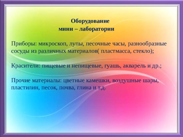  Оборудование  мини – лаборатории   Приборы: микроскоп, лупы, песочные часы, разнообразные сосуды из различных материалов( пластмасса, стекло);   Красители: пищевые и непищевые, гуашь, акварель и др.;   Прочие материалы: цветные камешки, воздушные шары, пластилин, песок, почва, глина и т.д.     