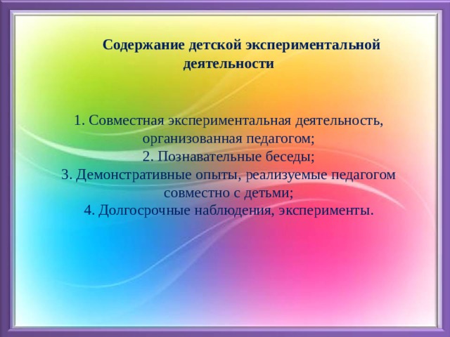  Содержание детской экспериментальной деятельности   1. Совместная экспериментальная деятельность, организованная педагогом;  2. Познавательные беседы;  3. Демонстративные опыты, реализуемые педагогом совместно с детьми;  4. Долгосрочные наблюдения, эксперименты.    
