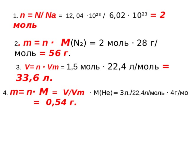 1. n = N/ Na = 12, 04 · 10 ²³ / 6,02 · 10²³ = 2 моль  2 . m = n · M ( N₂ ) = 2 моль · 28 г/ моль = 56 г .  3 .  V= n · Vm = 1,5 моль · 22,4 л/моль = 33,6 л.  4. m= n · M  = V/Vm · M(He)= 3 л ./ 22,4л/моль · 4г/моль =  = 0,54 г. 
