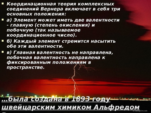 Координационная теория комплексных соединений Вернера включает в себя три основных положения: а) Элемент может иметь две валентности - главную (степень окисления) и побочную (так называемое координационное число). б) Каждый элемент стремится насытить обе эти валентности. в) Главная валентность не направлена, побочная валентность направлена к фиксированным положениям в пространстве. … была создана в 1893 году швейцарским химиком Альфредом Вернером. Самсонова Валентина, 11 