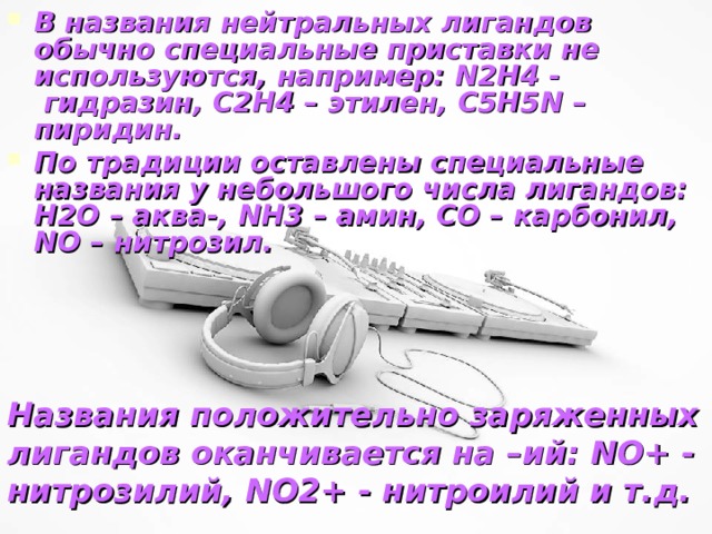 В названия нейтральных лигандов обычно специальные приставки не используются, например: N 2 H 4 -  гидразин, С2Н4 – этилен, С5Н5 N – пиридин. По традиции оставлены специальные названия у небольшого числа лигандов: H 2 O – аква-, NH 3 – амин, CO – карбонил, NO – нитрозил.   Названия положительно заряженных лигандов оканчивается на –ий: NO + - нитрозилий, NO 2+ - нитроилий и т.д.    Самсонова Валентина, 11 