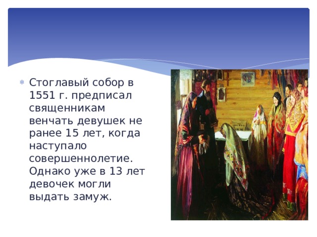 Стоглавый собор в 1551 г. предписал священникам венчать девушек не ранее 15 лет, когда наступало совершеннолетие. Однако уже в 13 лет девочек могли выдать замуж. 