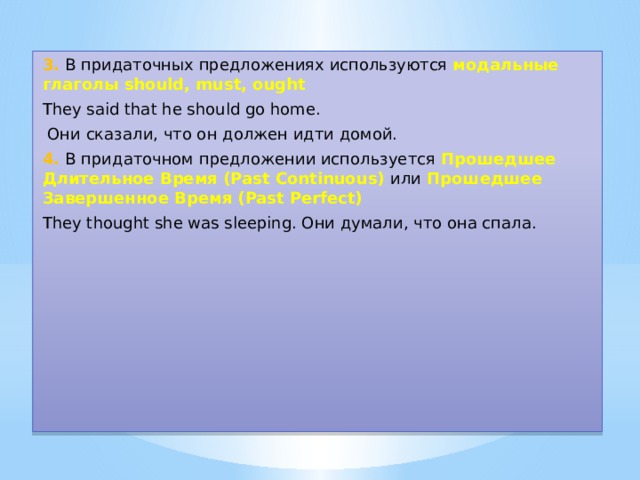 3. В придаточных предложениях используются модальные глаголы should, must, ought They said that he should go home.  Они сказали, что он должен идти домой. 4. В придаточном предложении используется Прошедшее Длительное Время (Past Continuous) или  Прошедшее Завершенное Время (Past Perfect) They thought she was sleeping. Они думали, что она спала. 