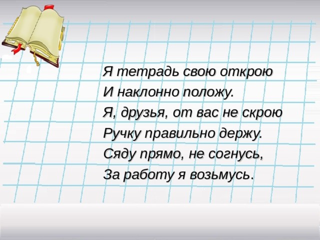 Я тетрадь свою открою И наклонно положу. Я, друзья, от вас не скрою Ручку правильно держу. Сяду прямо, не согнусь, За работу я возьмусь . 