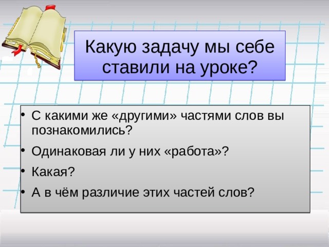 Какую задачу мы себе ставили на уроке? С какими же «другими» частями слов вы познакомились? Одинаковая ли у них «работа»? Какая? А в чём различие этих частей слов? 