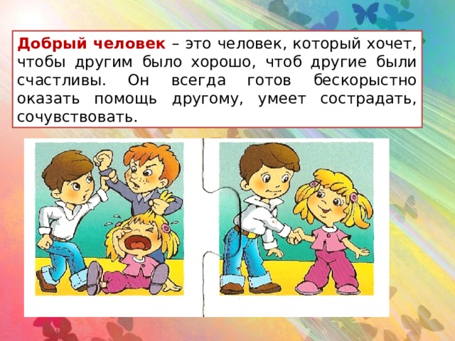 Добрый человек – это человек, который хочет, чтобы другим было хорошо, чтоб другие были счастливы. Он всегда готов бескорыстно оказать помощь другому, умеет сострадать, сочувствовать.  