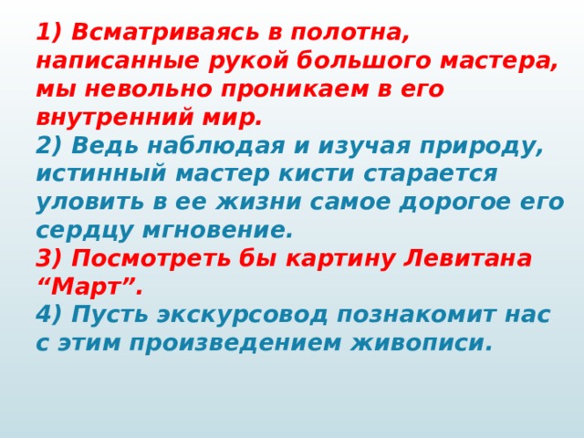 1) Всматриваясь в полотна, написанные рукой большого мастера, мы невольно проникаем в его внутренний мир.  2) Ведь наблюдая и изучая природу, истинный мастер кисти старается уловить в ее жизни самое дорогое его сердцу мгновение.  3) Посмотреть бы картину Левитана “Март”.  4) Пусть экскурсовод познакомит нас с этим произведением живописи.   