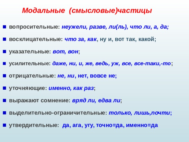 Модальные (смысловые)частицы вопросительные: неужели, разве, ли(ль), что ли, а, да; восклицательные: что за, как , ну и, вот так, какой; указательные: вот, вон ; усилительные: даже, ни, и, же, ведь, уж, все, все-таки,-то ; отрицательные: не, ни , нет, вовсе не; уточняющие: именно, как раз ; выражают сомнение: вряд ли, едва ли ; выделительно-ограничительные: только, лишь,почти ; утвердительные: да, ага, угу, точно=да, именно=да   