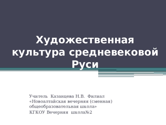 Художественная культура средневековой Руси Учитель Казанцева Н.В. Филиал «Новоалтайская вечерняя (сменная) общеобразовательная школа» КГКОУ Вечерняя школа№2  