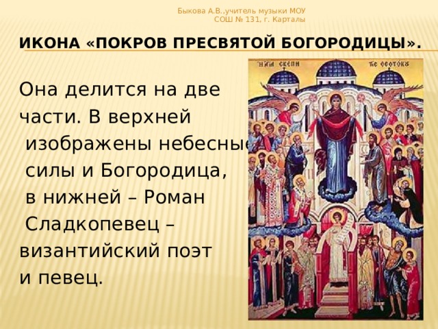 Быкова А.В.,учитель музыки МОУ СОШ № 131, г. Карталы икона «Покров Пресвятой Богородицы». Она делится на две части. В верхней  изображены небесные  силы и Богородица,  в нижней – Роман  Сладкопевец – византийский поэт и певец.