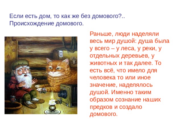 Если есть дом, то как же без домового?.. Происхождение домового. Раньше, люди наделяли весь мир душой: душа была у всего – у леса, у реки, у отдельных деревьев, у животных и так далее. То есть всё, что имело для человека то или иное значение, наделялось душой. Именно таким образом сознание наших предков и создало домового. 