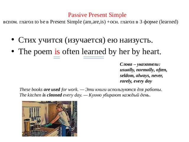 Passive Present Simple  вспом. глагол to be в Present Simple (am,are,is) +осн. глагол в 3 форме (learned) Стих учится (изучается) ею наизусть. The poem is often learned by her by heart. Слова – указатели: usually, normally, often, seldom, always, never, rarely, every day These books are used for work.   — Эти книги используются для работы.  The kitchen is cleaned every day. — Кухню убирают каждый день.