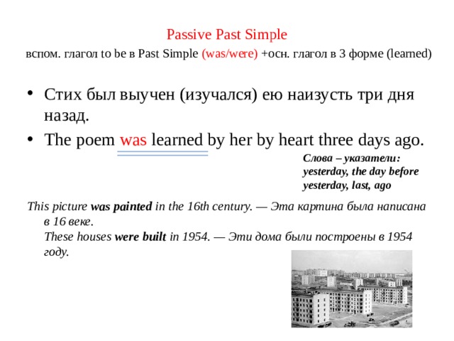 Passive Past Simple   вспом. глагол to be в Past Simple (was/were) +осн. глагол в 3 форме (learned) Стих был выучен (изучался) ею наизусть три дня назад. The poem was learned  by her by heart three days ago.  This picture was painted in the 16th century. — Эта картина была написана в 16 веке.  These houses were built in 1954. — Эти дома были построены в 1954 году. Слова – указатели: yesterday, the day before yesterday, last, ago