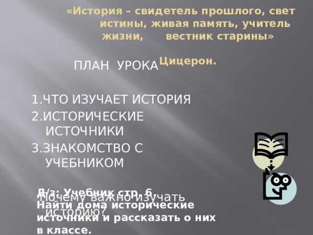 «История – свидетель прошлого, свет истины, живая память, учитель жизни, вестник старины»  Цицерон.  ПЛАН УРОКА 1.ЧТО ИЗУЧАЕТ ИСТОРИЯ 2.ИСТОРИЧЕСКИЕ ИСТОЧНИКИ 3.ЗНАКОМСТВО С УЧЕБНИКОМ  Почему важно изучать историю? Д/з: Учебник стр. 6. Найти дома исторические источники и рассказать о них в классе.  