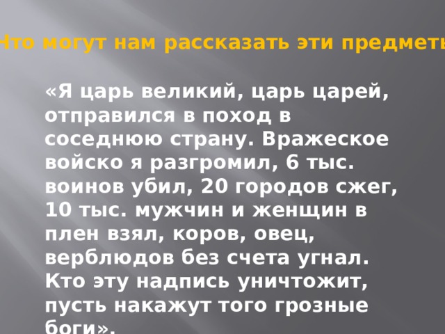 Что могут нам рассказать эти предметы ? «Я царь великий, царь царей, отправился в поход в соседнюю страну. Вражеское войско я разгромил, 6 тыс. воинов убил, 20 городов сжег, 10 тыс. мужчин и женщин в плен взял, коров, овец, верблюдов без счета угнал. Кто эту надпись уничтожит, пусть накажут того грозные боги». 