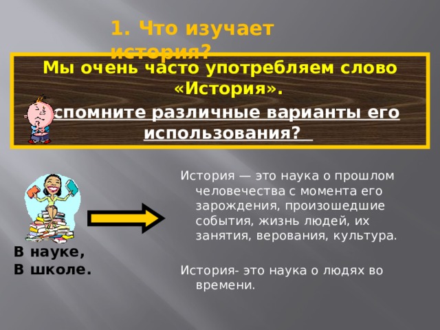 1. Что изучает история? Мы очень часто употребляем слово «История». Вспомните различные варианты его использования?  История — это наука о прошлом человечества с момента его зарождения, произошедшие события, жизнь людей, их занятия, верования, культура. История- это наука о людях во времени. В науке, В школе. 5 