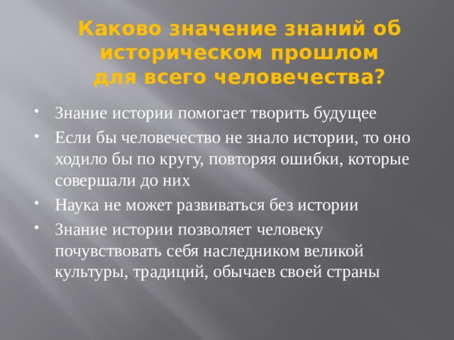 Каково значение знаний об историческом прошлом для всего человечества? Знание истории помогает творить будущее Если бы человечество не знало истории, то оно ходило бы по кругу, повторяя ошибки, которые совершали до них Наука не может развиваться без истории Знание истории позволяет человеку почувствовать себя наследником великой культуры, традиций, обычаев своей страны 