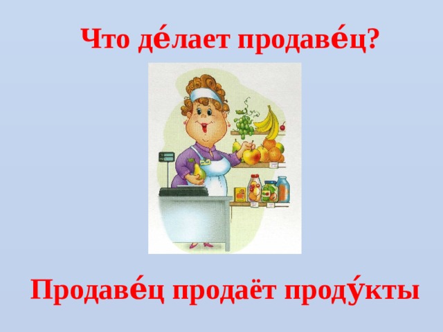 Что де́лает продаве́ц? Продаве́ц продаёт проду́кты 