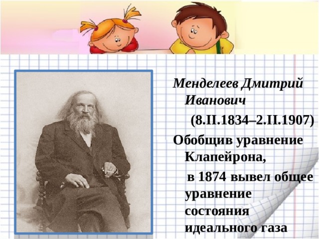 Менделеев Дмитрий Иванович  (8.II.1834–2.II.1907) Обобщив уравнение Клапейрона,  в 1874 вывел общее уравнение состояния идеального газа 