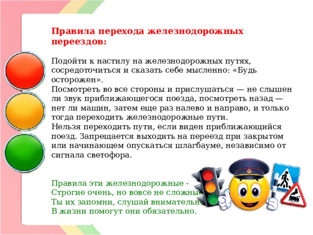 Правила перехода железнодорожных переездов: Подойти к настилу на железнодорожных путях, сосредоточиться и сказать себе мысленно: «Будь осторожен».  Посмотреть во все стороны и прислушаться — не слышен ли звук приближающегося поезда, посмотреть назад — нет ли машин, затем еще раз налево и направо, и только тогда переходить железнодорожные пути.  Нельзя переходить пути, если виден приближающийся поезд. Запрещается выходить на переезд при закрытом или начинающем опускаться шлагбауме, независимо от сигнала светофора.    Правила эти железнодорожные -  Строгие очень, но вовсе не сложные,  Ты их запомни, слушай внимательно,  В жизни помогут они обязательно.                