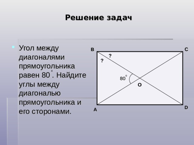 Решение задач Угол между диагоналями прямоугольника равен 80 . Найдите углы между диагональю прямоугольника и его сторонами. B C ? ? 80 О D A 