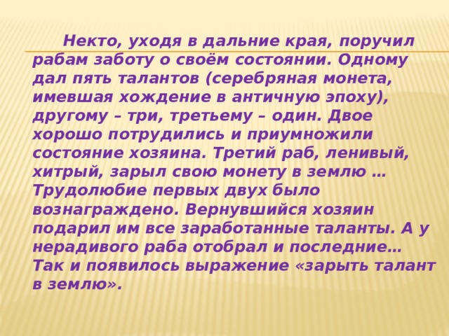  Некто, уходя в дальние края, поручил рабам заботу о своём состоянии. Одному дал пять талантов (серебряная монета, имевшая хождение в античную эпоху), другому – три, третьему – один. Двое хорошо потрудились и приумножили состояние хозяина. Третий раб, ленивый, хитрый, зарыл свою монету в землю … Трудолюбие первых двух было вознаграждено. Вернувшийся хозяин подарил им все заработанные таланты. А у нерадивого раба отобрал и последние… Так и появилось выражение «зарыть талант в землю». 