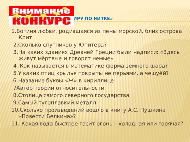    «С миру по нитке»   1.Богиня любви, родившаяся из пены морской, близ острова Крит  2.Сколько спутников у Юпитера?  3.На каких зданиях Древней Греции были надписи: «Здесь живут мёртвые и говорят немые»   4. Как называется в математике форма земного шара?   5.У каких птиц крылья покрыты не перьями, а чешуёй?   6.Название буквы «Ж» в кириллице   7Автор теории относительности   8.Столица самого северного государства   9.Самый тугоплавкий металл 10.Сколько произведений вошло в книгу А.С. Пушкина «Повести Белкина»? 11. Какая вода быстрее гасит огонь – холодная или горячая?   